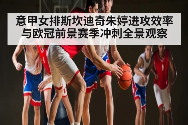 意甲女排斯坎迪奇朱婷进攻效率与欧冠前景赛季冲刺全景观察